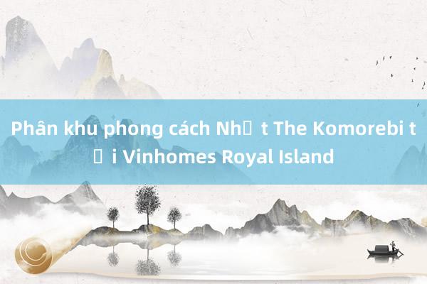 Phân khu phong cách Nhật The Komorebi tại Vinhomes Royal Island