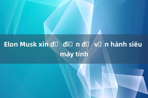 Elon Musk xin đủ điện để vận hành siêu máy tính