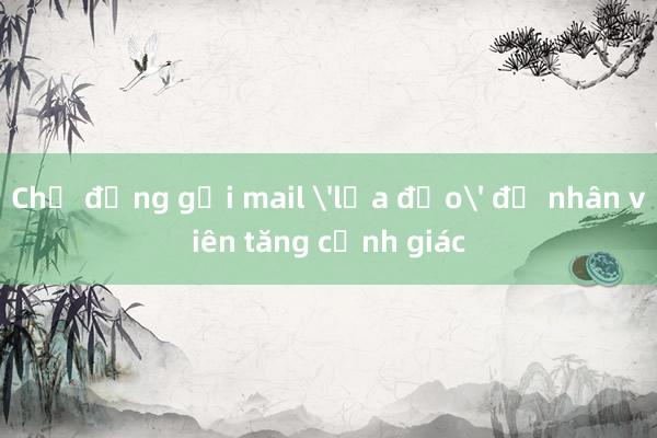 Chủ động gửi mail 'lừa đảo' để nhân viên tăng cảnh giác