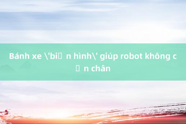 Bánh xe 'biến hình' giúp robot không cần chân