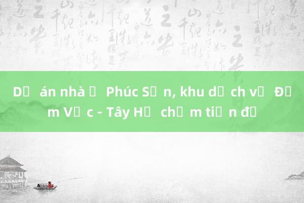 Dự án nhà ở Phúc Sơn， khu dịch vụ Đầm Vạc - Tây Hồ chậm tiến độ