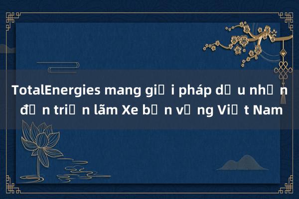 TotalEnergies mang giải pháp dầu nhờn đến triển lãm Xe bền vững Việt Nam