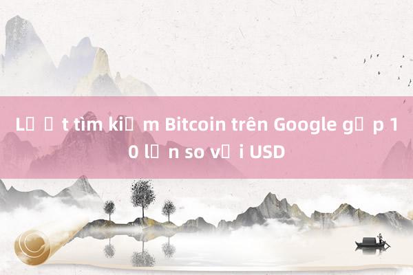 Lượt tìm kiếm Bitcoin trên Google gấp 10 lần so với USD