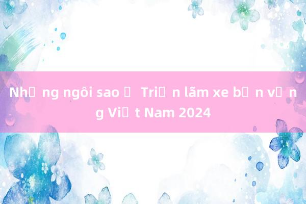 Những ngôi sao ở Triển lãm xe bền vững Việt Nam 2024