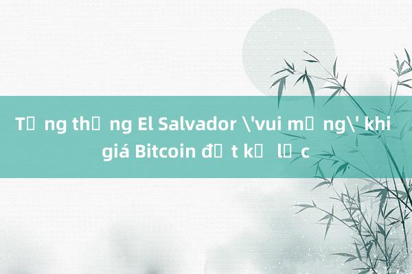 Tổng thống El Salvador 'vui mừng' khi giá Bitcoin đạt kỷ lục