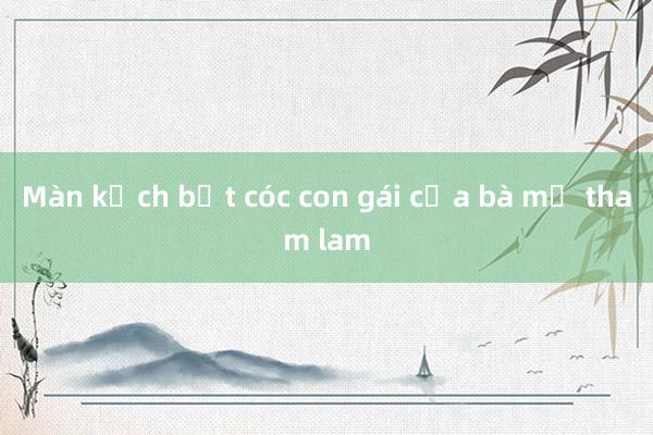 Màn kịch bắt cóc con gái của bà mẹ tham lam