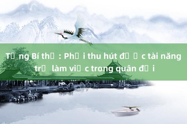 Tổng Bí thư: Phải thu hút được tài năng trẻ làm việc trong quân đội