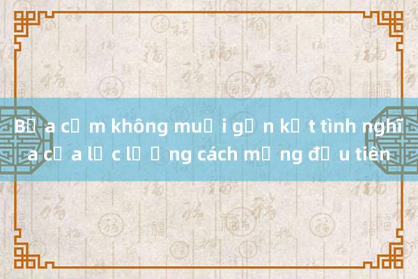 Bữa cơm không muối gắn kết tình nghĩa của lực lượng cách mạng đầu tiên