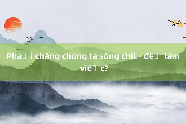 Phải chăng chúng ta sống chỉ để làm việc?