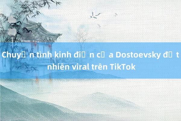 Chuyện tình kinh điển của Dostoevsky đột nhiên viral trên TikTok