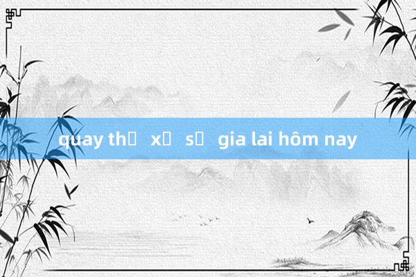 quay thử xổ số gia lai hôm nay