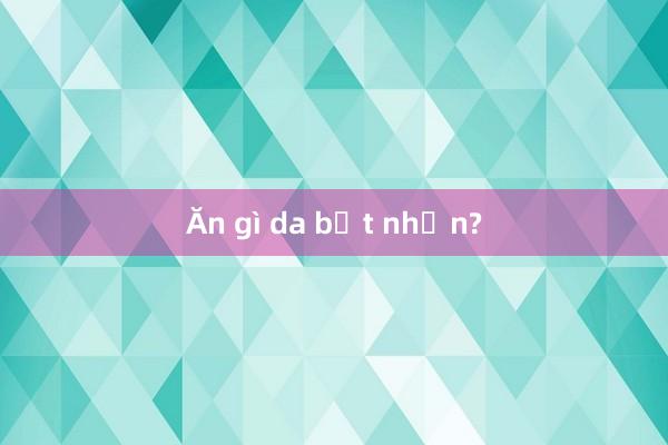 Ăn gì da bớt nhờn?