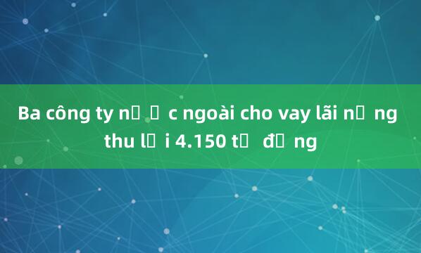 Ba công ty nước ngoài cho vay lãi nặng thu lợi 4.150 tỷ đồng