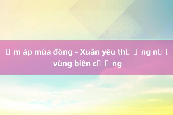 Ấm áp mùa đông - Xuân yêu thương nơi vùng biên cương