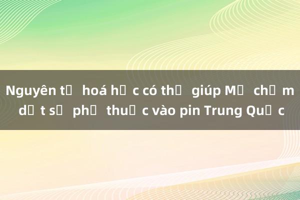 Nguyên tố hoá học có thể giúp Mỹ chấm dứt sự phụ thuộc vào pin Trung Quốc