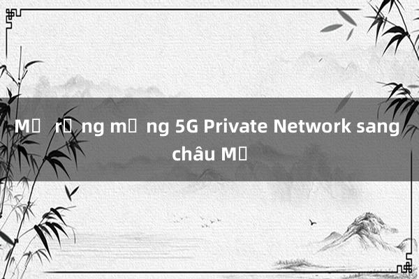 Mở rộng mạng 5G Private Network sang châu Mỹ