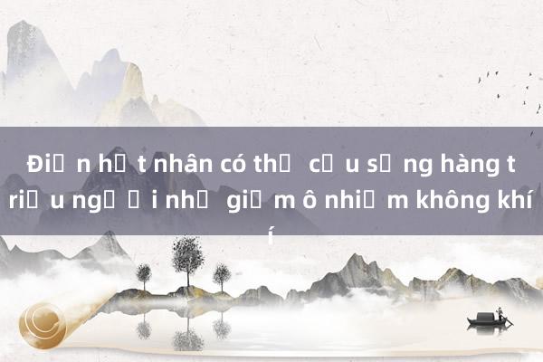 Điện hạt nhân có thể cứu sống hàng triệu người nhờ giảm ô nhiễm không khí