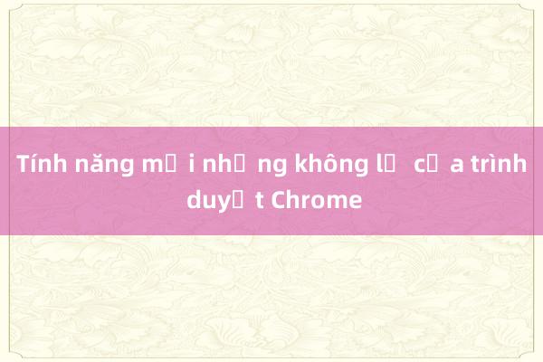 Tính năng mới nhưng không lạ của trình duyệt Chrome 