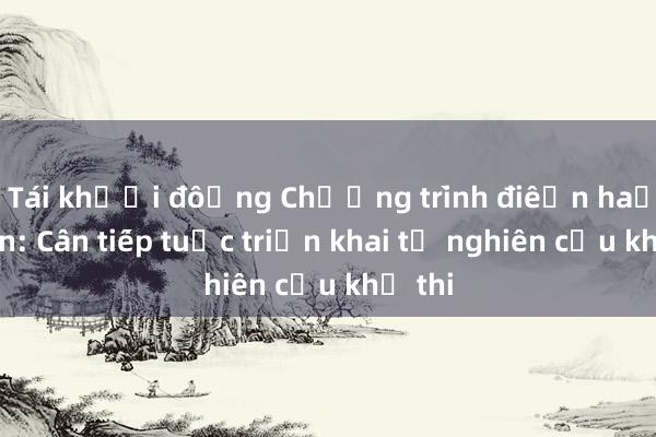 Tái khởi động Chương trình điện hạt nhân: Cần tiếp tục triển khai từ nghiên cứu khả thi