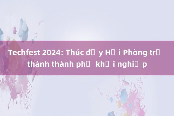 Techfest 2024: Thúc đẩy Hải Phòng trở thành thành phố khởi nghiệp