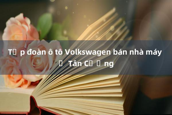 Tập đoàn ô tô Volkswagen bán nhà máy ở Tân Cương