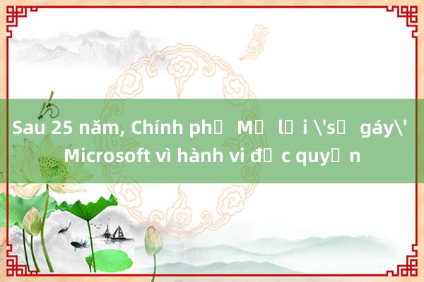 Sau 25 năm， Chính phủ Mỹ lại 'sờ gáy' Microsoft vì hành vi độc quyền