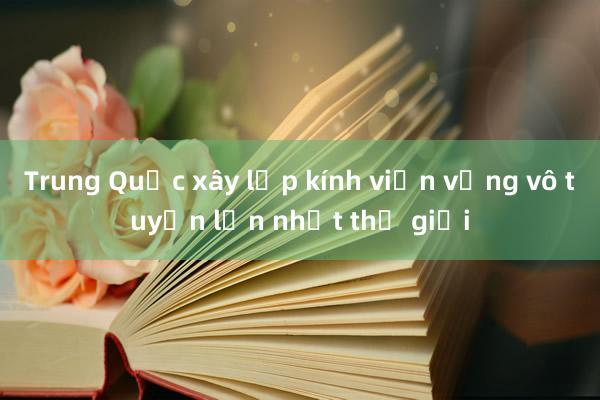 Trung Quốc xây lắp kính viễn vọng vô tuyến lớn nhất thế giới