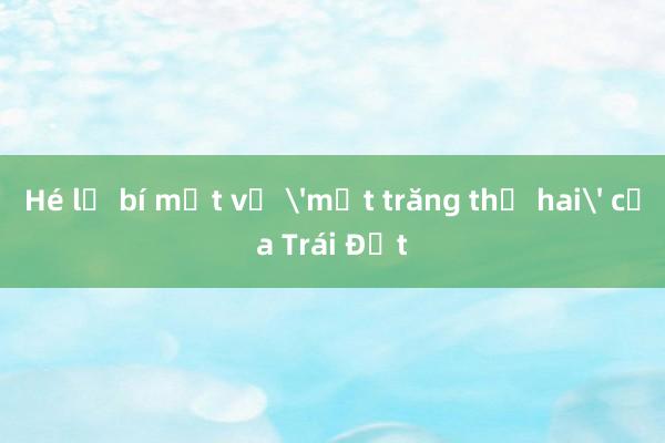 Hé lộ bí mật về 'mặt trăng thứ hai' của Trái Đất