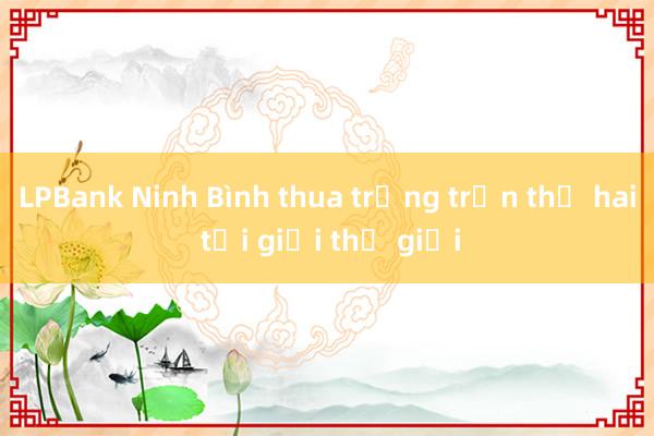 LPBank Ninh Bình thua trắng trận thứ hai tại giải thế giới