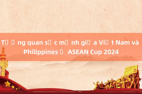 Tương quan sức mạnh giữa Việt Nam và Philippines ở ASEAN Cup 2024