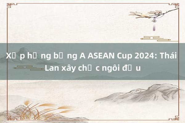 Xếp hạng bảng A ASEAN Cup 2024: Thái Lan xây chắc ngôi đầu