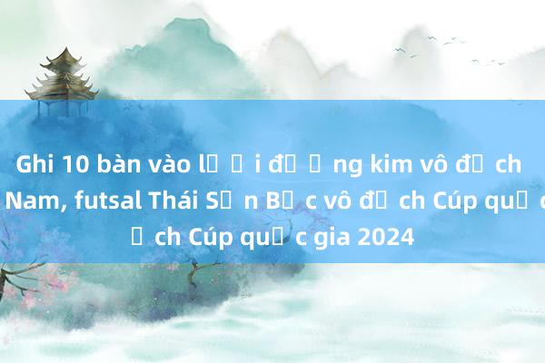 Ghi 10 bàn vào lưới đương kim vô địch Thái Sơn Nam， futsal Thái Sơn Bắc vô địch Cúp quốc gia 2024