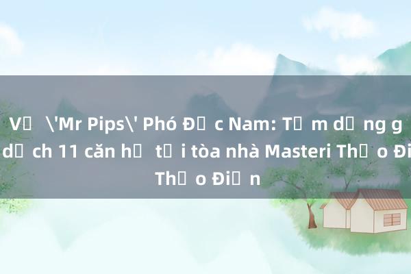 Vụ 'Mr Pips' Phó Đức Nam: Tạm dừng giao dịch 11 căn hộ tại tòa nhà Masteri Thảo Điền