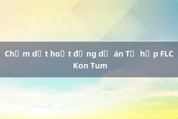 Chấm dứt hoạt động dự án Tổ hợp FLC Kon Tum