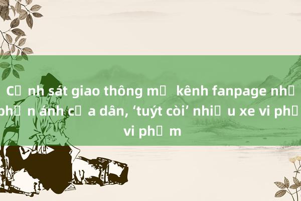 Cảnh sát giao thông mở kênh fanpage nhận phản ánh của dân， ‘tuýt còi’ nhiều xe vi phạm