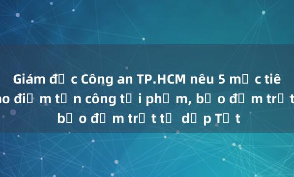 Giám đốc Công an TP.HCM nêu 5 mục tiêu của đợt cao điểm tấn công tội phạm， bảo đảm trật tự dịp Tết