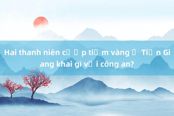 Hai thanh niên cướp tiệm vàng ở Tiền Giang khai gì với công an?