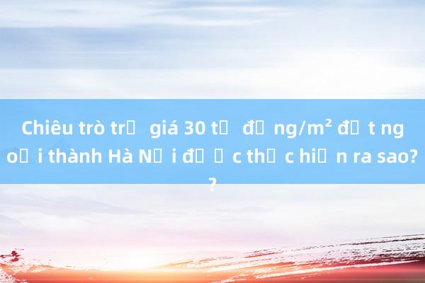 Chiêu trò trả giá 30 tỉ đồng/m² đất ngoại thành Hà Nội được thực hiện ra sao?