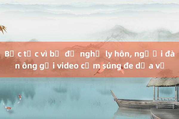 Bực tức vì bị đề nghị ly hôn， người đàn ông gửi video cầm súng đe dọa vợ