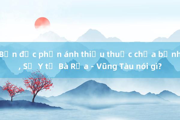 Bạn đọc phản ánh thiếu thuốc chữa bệnh， Sở Y tế Bà Rịa - Vũng Tàu nói gì?