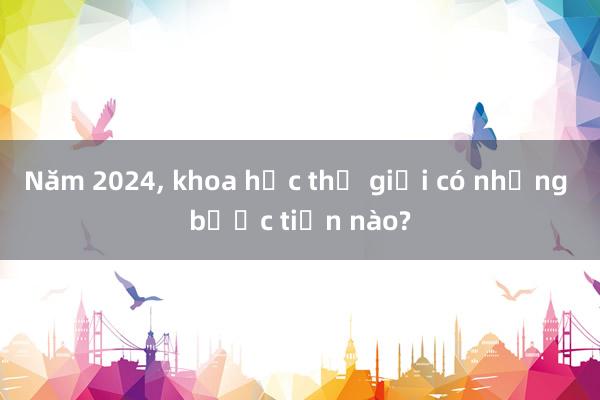 Năm 2024， khoa học thế giới có những bước tiến nào?