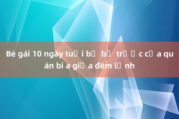 Bé gái 10 ngày tuổi bị bỏ trước cửa quán bi a giữa đêm lạnh