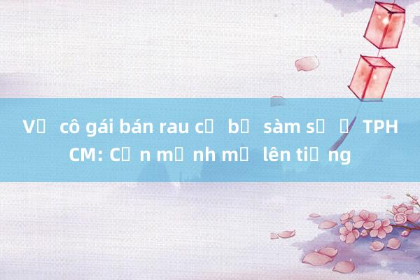 Vụ cô gái bán rau củ bị sàm sỡ ở TPHCM: Cần mạnh mẽ lên tiếng