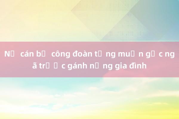 Nữ cán bộ công đoàn từng muốn gục ngã trước gánh nặng gia đình