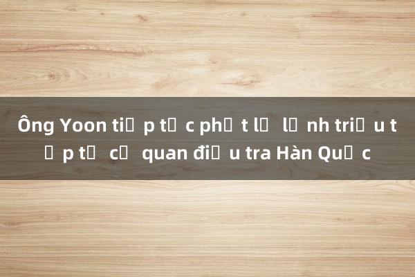 Ông Yoon tiếp tục phớt lờ lệnh triệu tập từ cơ quan điều tra Hàn Quốc