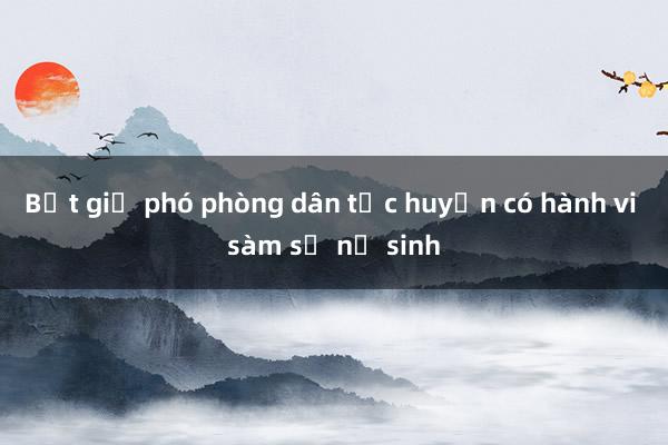 Bắt giữ phó phòng dân tộc huyện có hành vi sàm sỡ nữ sinh