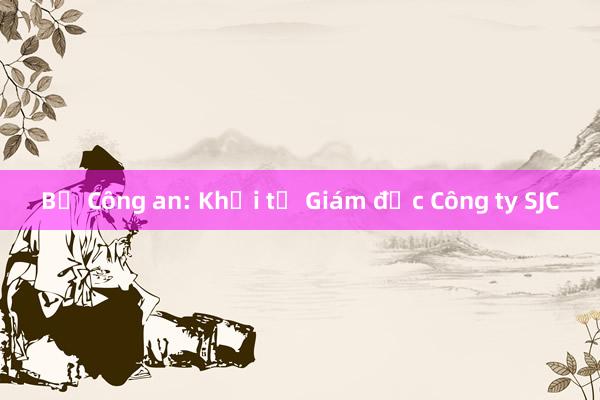 Bộ Công an: Khởi tố Giám đốc Công ty SJC