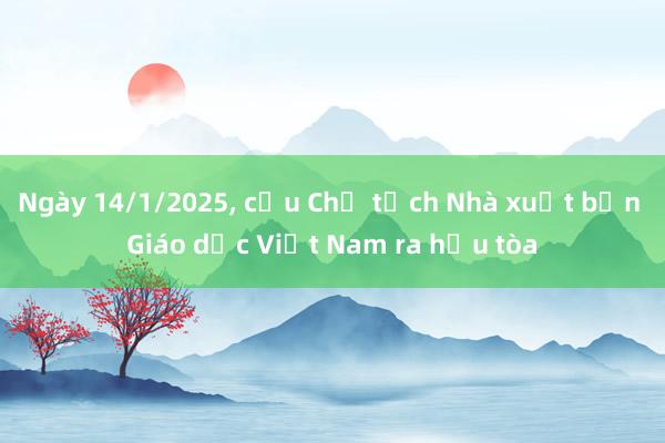 Ngày 14/1/2025， cựu Chủ tịch Nhà xuất bản Giáo dục Việt Nam ra hầu tòa